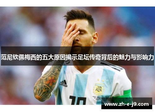 范尼钦佩梅西的五大原因揭示足坛传奇背后的魅力与影响力