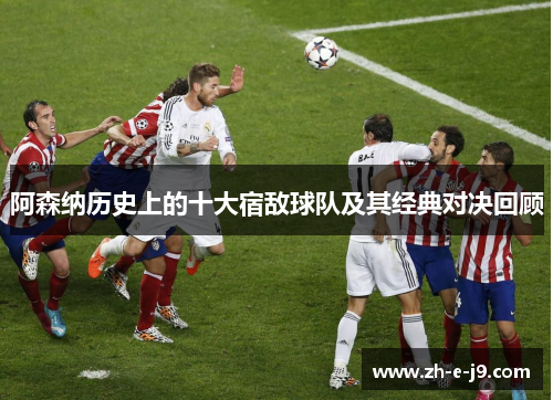 阿森纳历史上的十大宿敌球队及其经典对决回顾 阿森纳历史上的十大宿敌球队及其经典对决回顾