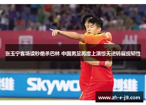 张玉宁客场读秒绝杀巴林 中国男足再度上演惊天逆转展现韧性