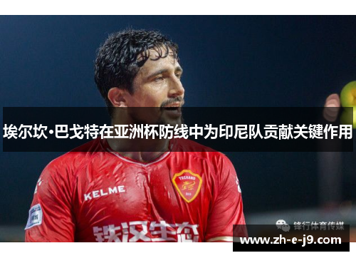 埃尔坎·巴戈特在亚洲杯防线中为印尼队贡献关键作用